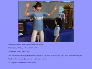 Though some people were more intrigued than others.
“Uncle Lorne, what‟s up with your stomach?”
“I‟m going to have a baby, Kate.”
“Isn‟t that something that only happens to mommies? You‟re not a mommy, are you? Since you‟re a boy and all.”
“No, I‟m not a mommy. But aliens can get men pregnant.”
“So I‟m gonna have an alien cousin? Cool!”
 