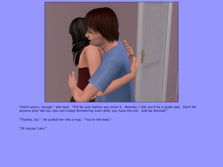 “Don‟t worry, though,” she said. “It‟ll be over before you know it. Besides, I bet you‟ll be a great dad. Don‟t let
anyone ever tell you you can‟t keep Romancing even after you have the kid. Just be discreet.”
“Thanks, sis.” He pulled her into a hug. “You‟re the best.”
“Of course I am.”
 