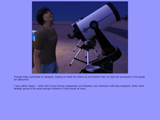 Though Riley continued to stargaze, hoping to meet the aliens as his brother had, he was not successful in his quest
for abduction.
I was rather happy – what with Lorne having cheesecake and Wesley‟s son Andrew‟s wife also pregnant, there were
already going to be quite enough children in that house at once.
 