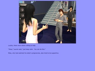 Luckily, there were others willing to help.
“Okay,” Lauren said, “just keep calm. You can do this.”
Riley, who had watched his sister‟s pregnancies, also tried to be supportive.
 