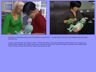 Everyone in the house took care of the infants, not just Lorne – he had a job, and a life, and needed things like sleep
and food too.
Luckily, everyone else was happy to help. Andrew and Patty, who were expecting a child of their own, viewed it as
good practice, Wesley and Lauren were every inch Family Sims and in love with infants, and Riley and Drusilla didn‟t
mind, as long as they also got time without the babies as well.
 