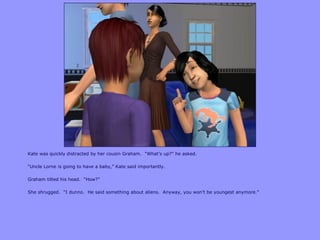 Kate was quickly distracted by her cousin Graham. “What‟s up?” he asked.
“Uncle Lorne is going to have a baby,” Kate said importantly.
Graham tilted his head. “How?”
She shrugged. “I dunno. He said something about aliens. Anyway, you won‟t be youngest anymore.”
 