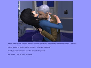 Wesley grew up well, changed clothing, put some glasses on, and promptly grabbed his wife for a makeout.
Lauren giggled as Wesley nuzzled her neck. “What are you doing?”
“Don‟t you want to kiss me now that I‟m old?” He pouted.
She smiled. “Just as much as always.”
 