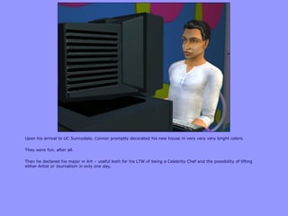 Upon his arrival to UC Sunnydale, Connor promptly decorated his new house in very very very bright colors.
They were fun, after all.
Then he declared his major in Art – useful both for his LTW of being a Celebrity Chef and the possibility of lifting
either Artist or Journalism in only one day.
 