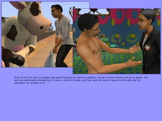 Much of his first year at college was spent hanging out with the walkbys, trying to make friends and go on dates. No
one was particularly interesting to Connor, male or female, but they were all ways to pass the time and get his
aspiration up, at least a bit.
 