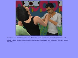 Other dates went farther, but no one really appealed to Connor all that much, so he kept the dates low-key.
Besides, this way he could also get his dates to write his term papers and such, so he didn‟t even have to bother
with those.
 