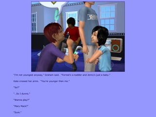 “I‟m not youngest anyway,” Graham said. “Forrest‟s a toddler and Jenny‟s just a baby.”
Kate crossed her arms. “You‟re younger than me.”
“So?”
“…So I dunno.”
“Wanna play?”
“Mary Mack?”
“Sure.”
 