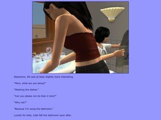 Elsewhere, life was at least slightly more interesting.
“Mom, what are you doing?”
“Washing the dishes.”
“Can you please not do that in here?”
“Why not?”
“Because I‟m using the bathroom.”
Luckily for Kate, Lilah left the bathroom soon after.
 