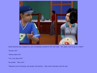 David Ottomas also stopped by, and immediately decided to flirt with Kate. “So, baby, want to go on a date?”
“Excuse me?”
“Wanna date me?”
“Um, how about NO.”
He pouted. “Why not?”
“Because you‟re annoying, and stupid, and boring.” Kate never had been once for tact.
 