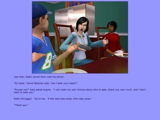 Just then, Robin joined them with his dinner.
“So dude,” David Ottomas said, “can I date your sister?”
“Excuse me?” Kate asked angrily. “I can make my own choices about who to date, thank you very much, and I don‟t
want to date you.”
Robin shrugged. “Up to her. If she says stay away, then stay away.”
“Thank you.”
 