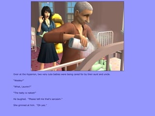 Over at the Hyperion, two very cute babies were being cared for by their aunt and uncle.
“Wesley!”
“What, Lauren?”
“The baby is naked!”
He laughed. “Please tell me that‟s sarcasm.”
She grinned at him. “Oh yes.”
 