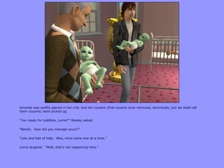 Amanda was swiftly placed in her crib, and her cousins (first cousins once removed, technically, but we shall call
them cousins) were picked up.
“You ready for toddlers, Lorne?” Wesley asked.
“Barely. How did you manage yours?”
“Lots and lots of help. Also, mine came one at a time.”
Lorne laughed. “Well, that’s not happening here.”
 