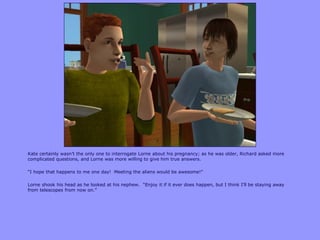 Kate certainly wasn‟t the only one to interrogate Lorne about his pregnancy; as he was older, Richard asked more
complicated questions, and Lorne was more willing to give him true answers.
“I hope that happens to me one day! Meeting the aliens would be awesome!”
Lorne shook his head as he looked at his nephew. “Enjoy it if it ever does happen, but I think I‟ll be staying away
from telescopes from now on.”
 