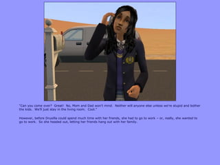 “Can you come over? Great! No, Mom and Dad won‟t mind. Neither will anyone else unless we‟re stupid and bother
the kids. We‟ll just stay in the living room. Cool.”
However, before Drusilla could spend much time with her friends, she had to go to work – or, really, she wanted to
go to work. So she headed out, letting her friends hang out with her family.
 