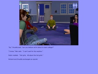 “So,” Drusilla said, “can you believe we‟re about to start college?”
“I know,” Ben said. “I can‟t wait for the woohoo.”
Robin nodded. “Hot girls. All about the hot girls.”
Richard and Drusilla exchanged an eyeroll.
 