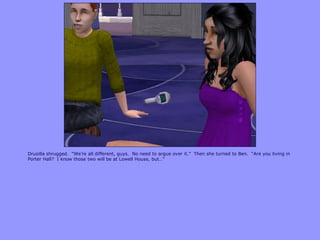 Drusilla shrugged. “We‟re all different, guys. No need to argue over it.” Then she turned to Ben. “Are you living in
Porter Hall? I know those two will be at Lowell House, but…”
 