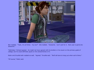 Ben nodded. “Yeah, I‟m at Porter. You too?” She nodded. “Awesome. Can‟t wait for it. Next year is gonna be
awesome.”
“Definitely,” Richard agreed. He might not have agreed with his brother or his cousin on the primary goals of
college, but he could definitely agree on the awesomeness of it.
Robin and Drusilla both nodded as well. “Agreed,” Drusilla said. “We‟ll all have to hang out when we‟re there.”
“Of course,” Robin said.
 