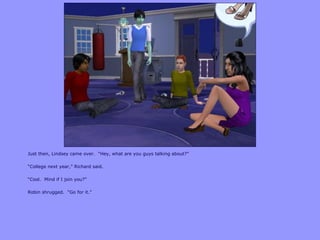 Just then, Lindsey came over. “Hey, what are you guys talking about?”
“College next year,” Richard said.
“Cool. Mind if I join you?”
Robin shrugged. “Go for it.”
 