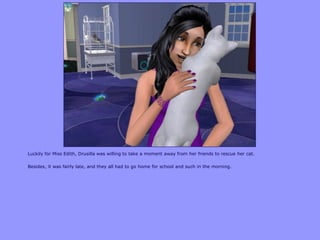 Luckily for Miss Edith, Drusilla was willing to take a moment away from her friends to rescue her cat.
Besides, it was fairly late, and they all had to go home for school and such in the morning.
 