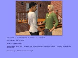 Meanwhile, at UC Sunnydale, another set of cousins were meeting up.
“Hey, my man! How you doing?”
“Great! Is this your house?”
Warren glanced behind him. “Yup, Porter Hall. I‟m pretty broke at the moment, though – you might notice the lack
of windows.”
Connor shrugged. “Windows aren‟t necessary.”
 