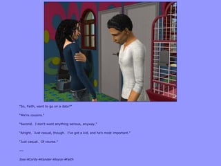 “So, Faith, want to go on a date?”
“We‟re cousins.”
“Second. I don‟t want anything serious, anyway.”
“Alright. Just casual, though. I‟ve got a kid, and he‟s most important.”
“Just casual. Of course.”
---
JossCordyXanderJoyceFaith
 