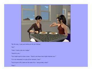 “By the way, I was just looking at the job listings.”

“Oh?”

“Yeah, I took a job as a Judge.”

“Good for you.”

“You might want to take a look. There’s one there that might interest you.”

“I’m not interested in a job at the moment, Tara.”

“You’ve got to lift, same as the rest of us. Just go look, okay?”

“Fine.”
 
