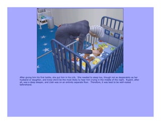 After giving him his first bottle, she put him in his crib. She needed to sleep too, though not as desperately as her
husband or daughter, and knew she’d be the most likely to hear him crying in the middle of the night. Rupert, after
all, was a deep sleeper, and Lilah was on an entirely separate floor. Therefore, it was best to be well-rested
beforehand.
 