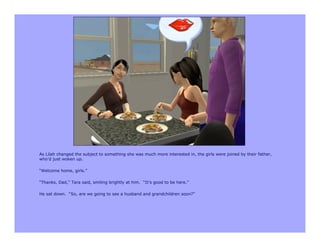 As Lilah changed the subject to something she was much more interested in, the girls were joined by their father,
who’d just woken up.

“Welcome home, girls.”

“Thanks, Dad,” Tara said, smiling brightly at him. “It’s good to be here.”

He sat down. “So, are we going to see a husband and grandchildren soon?”
 