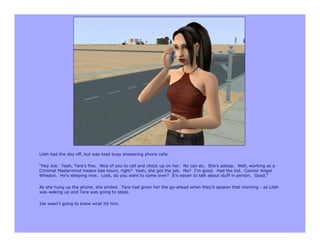 Lilah had the day off, but was kept busy answering phone calls.

“Hey Joe. Yeah, Tara’s fine. Nice of you to call and check up on her. No can do. She’s asleep. Well, working as a
Criminal Mastermind means late hours, right? Yeah, she got the job. Me? I’m good. Had the kid. Connor Angel
Whedon. He’s sleeping now. Look, do you want to come over? It’s easier to talk about stuff in person. Good.”

As she hung up the phone, she smiled. Tara had given her the go-ahead when they’d spoken that morning - as Lilah
was waking up and Tara was going to sleep.

Joe wasn’t going to know what hit him.
 