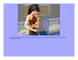 Lilah considered going back to Joe, but her son was crying, so she went upstairs and picked him up, changed him,
and fed him a bottle.
 