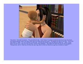 “You know,” she said to Connor. “You are kind of cute. I don’t think I’m going to mind having five of you too much.
And being pregnant wasn’t too bad, other than the whole giving birth part.” He patted the side of her face. “Even that
was worth it, really. I’m your mommy, by the way. Me and your Auntie Tara are going to raise you. Yeah, I know
that’s not the norm. But you’ll be just fine, Connor Angel Whedon.” She lifted him high into the air and he giggled.
“Flying is fun, isn’t it? But now it’s time for your nap, and it’s time for Mommy to get you a brother or sister.”
 