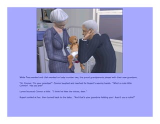 While Tara worked and Lilah worked on baby number two, the proud grandparents played with their new grandson.

“Hi, Connor, I’m your grandpa!” Connor laughed and reached for Rupert’s waving hands. “Who’s a cute little
Connor? Yes you are!”

Lynne bounced Connor a little. “I think he likes the voices, dear.”

Rupert smiled at her, then turned back to the baby. “And that’s your grandma holding you! Aren’t you a cutie?”
 