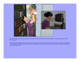 The next morning, Tara took care of her nephew while everyone else worked or slept. He seemed to enjoy being
flown around.

Then she went upstairs to work on her novel - and found a new career listing for Lilah while she was at it. And a new
one for herself. She’d enjoyed being a Criminal Mastermind for a bit, but the outfit really wasn’t all that comfortable -
and really wasn’t her.
 