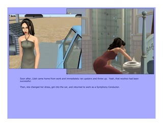 Soon after, Lilah came home from work and immediately ran upstairs and threw up. Yeah, that woohoo had been
successful.

Then, she changed her dress, got into the car, and returned to work as a Symphony Conductor.
 