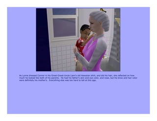 As Lynne dressed Connor in his Great-Great-Uncle Liam’s old Hawaiian shirt, and did his hair, she reflected on how
much he looked like both of his parents. He had his father’s skin and eye color, and nose, but his brow and hair color
were definitely his mother’s. Everything else was too hard to tell at this age.
 