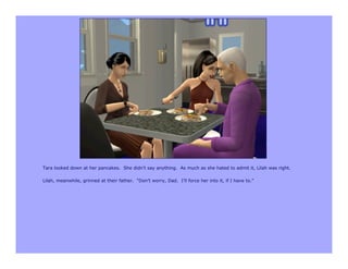 Tara looked down at her pancakes. She didn’t say anything. As much as she hated to admit it, Lilah was right.

Lilah, meanwhile, grinned at their father. “Don’t worry, Dad. I’ll force her into it, if I have to.”
 