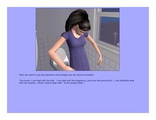 Then she went to use the bathroom and bumped into her second trimester.

“You know, I can deal with the kids. I can deal with the pregnancy, and even the giving birth. I can definitely deal
with the woohoo. What I cannot deal with? Is this stupid dress.”
 