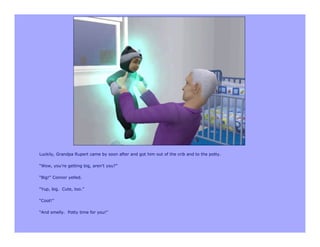 Luckily, Grandpa Rupert came by soon after and got him out of the crib and to the potty.

“Wow, you’re getting big, aren’t you?”

“Big!” Connor yelled.

“Yup, big. Cute, too.”

“Coot!”

“And smelly. Potty time for you!”
 