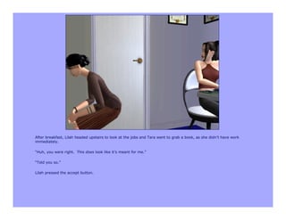 After breakfast, Lilah headed upstairs to look at the jobs and Tara went to grab a book, as she didn’t have work
immediately.

“Huh, you were right. This does look like it’s meant for me.”

“Told you so.”

Lilah pressed the accept button.
 