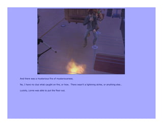 And there was a mysterious fire of mysteriousness.

No, I have no clue what caught on fire, or how. There wasn’t a lightning strike, or anything else…

Luckily, Lorne was able to put the floor out.
 