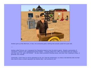 Andrew grew up that afternoon, in fact, into somewhat geeky clothing that actually suited him quite well.

---

Andrew rolled Fortune, but I reassigned him Popularity based on how he acted in game. Despite a personality of
10/3/9/4/1, Andrew is the neighborhood phone stalker - I actually asked once “Why isn’t Andrew the one calling?”
and then went “oh, right, HIS HOUSE.” He also rolled consistent friending wants, and other than cheating at chess, is
generally very friendly.

Technically, I don’t have to roll for aspirations at all, but I like the randomness, so unless a kid distinctly tells me that
they have to have a certain aspiration (as Andrew did), I will continue to roll.
 