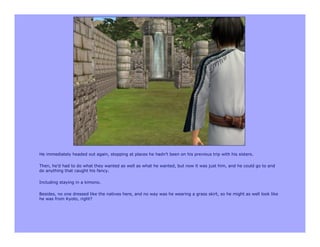 He immediately headed out again, stopping at places he hadn’t been on his previous trip with his sisters.

Then, he’d had to do what they wanted as well as what he wanted, but now it was just him, and he could go to and
do anything that caught his fancy.

Including staying in a kimono.

Besides, no one dressed like the natives here, and no way was he wearing a grass skirt, so he might as well look like
he was from Kyoto, right?
 