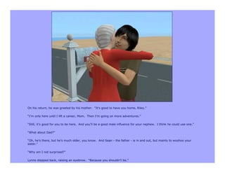 On his return, he was greeted by his mother. “It’s good to have you home, Riley.”

“I’m only here until I lift a career, Mom. Then I’m going on more adventures.”

“Still, it’s good for you to be here. And you’ll be a good male influence for your nephew. I think he could use one.”

“What about Dad?”

“Oh, he’s there, but he’s much older, you know. And Sean - the father - is in and out, but mainly to woohoo your
sister.”

“Why am I not surprised?”

Lynne stepped back, raising an eyebrow. “Because you shouldn’t be.”
 