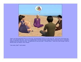 “Well, now that generation five is on the way, and generation three is on the way out - don’t look at me that way,
kids. I’m going to die soon, and I’ve accepted that. My time has been longer than it should be, as it is, because I
needed to be here when you two-” he gestured at Tara and Lilah “-moved home. There are a few things I want to
discuss with you before I die, though.”

“Like what, Dad?” Lilah asked.
 