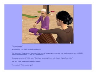 “The businesses.”

“Businesses?” Tara asked, suddenly perking up.

“We have two. The graveyard is one, and you were all too young to remember this, but I needed to earn $100,000
before I became an Elder - it was my Lifetime Want.”

“I vaguely remember it,” Lilah said. “Didn’t you leave us all home with Riley in charge for a while?”

“We did. Lorne came along, however, to help.”

Tara nodded. “That sounds right.”
 