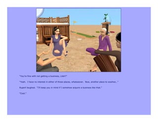“You’re fine with not getting a business, Lilah?”

“Yeah. I have no interest in either of those places, whatsoever. Now, another place to woohoo…”

Rupert laughed. “I’ll keep you in mind if I somehow acquire a business like that.”

“Cool.”
 