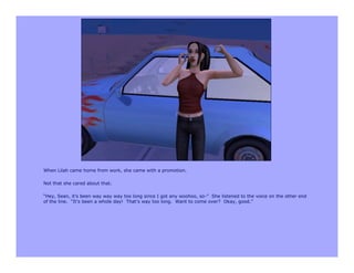 When Lilah came home from work, she came with a promotion.

Not that she cared about that.

“Hey, Sean, it’s been way way way too long since I got any woohoo, so-” She listened to the voice on the other end
of the line. “It’s been a whole day! That’s way too long. Want to come over? Okay, good.”
 