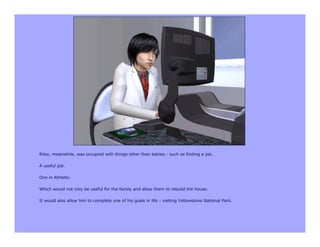 Riley, meanwhile, was occupied with things other than babies - such as finding a job.

A useful job.

One in Athletic.

Which would not only be useful for the family and allow them to rebuild the house.

It would also allow him to complete one of his goals in life - visiting Yellowstone National Park.
 