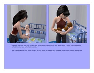And when everyone else went to bed, Lilah found herself taking care of both of the twins. Connor was at least fairly
self-sufficient as long as he had his bottle.

They’d added another crib to the nursery, in front of the old pet bed, but there was barely room to move around now.
 