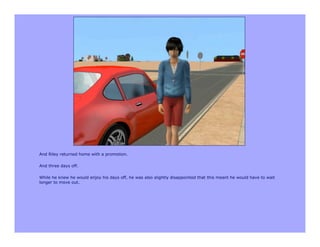 And Riley returned home with a promotion.

And three days off.

While he knew he would enjoy his days off, he was also slightly disappointed that this meant he would have to wait
longer to move out.
 